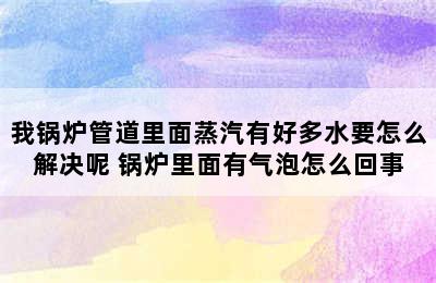 我锅炉管道里面蒸汽有好多水要怎么解决呢 锅炉里面有气泡怎么回事